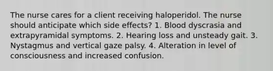 The nurse cares for a client receiving haloperidol. The nurse should anticipate which side effects? 1. Blood dyscrasia and extrapyramidal symptoms. 2. Hearing loss and unsteady gait. 3. Nystagmus and vertical gaze palsy. 4. Alteration in level of consciousness and increased confusion.