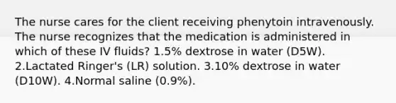 The nurse cares for the client receiving phenytoin intravenously. The nurse recognizes that the medication is administered in which of these IV fluids? 1.5% dextrose in water (D5W). 2.Lactated Ringer's (LR) solution. 3.10% dextrose in water (D10W). 4.Normal saline (0.9%).