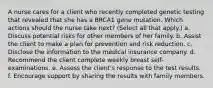 A nurse cares for a client who recently completed genetic testing that revealed that she has a BRCA1 gene mutation. Which actions should the nurse take next? (Select all that apply.) a. Discuss potential risks for other members of her family. b. Assist the client to make a plan for prevention and risk reduction. c. Disclose the information to the medical insurance company. d. Recommend the client complete weekly breast self-examinations. e. Assess the client's response to the test results. f. Encourage support by sharing the results with family members.