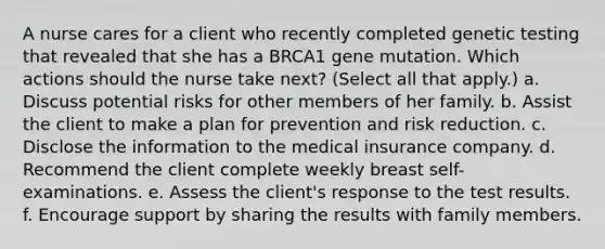 A nurse cares for a client who recently completed genetic testing that revealed that she has a BRCA1 gene mutation. Which actions should the nurse take next? (Select all that apply.) a. Discuss potential risks for other members of her family. b. Assist the client to make a plan for prevention and risk reduction. c. Disclose the information to the medical insurance company. d. Recommend the client complete weekly breast self-examinations. e. Assess the client's response to the test results. f. Encourage support by sharing the results with family members.