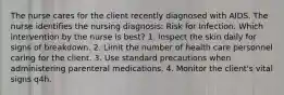 The nurse cares for the client recently diagnosed with AIDS. The nurse identifies the nursing diagnosis: Risk for Infection. Which intervention by the nurse is best? 1. Inspect the skin daily for signs of breakdown. 2. Limit the number of health care personnel caring for the client. 3. Use standard precautions when administering parenteral medications. 4. Monitor the client's vital signs q4h.