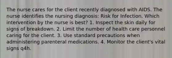 The nurse cares for the client recently diagnosed with AIDS. The nurse identifies the nursing diagnosis: Risk for Infection. Which intervention by the nurse is best? 1. Inspect the skin daily for signs of breakdown. 2. Limit the number of health care personnel caring for the client. 3. Use standard precautions when administering parenteral medications. 4. Monitor the client's vital signs q4h.