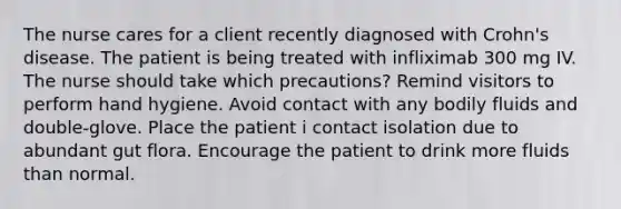 The nurse cares for a client recently diagnosed with Crohn's disease. The patient is being treated with infliximab 300 mg IV. The nurse should take which precautions? Remind visitors to perform hand hygiene. Avoid contact with any bodily fluids and double-glove. Place the patient i contact isolation due to abundant gut flora. Encourage the patient to drink more fluids than normal.