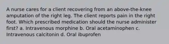 A nurse cares for a client recovering from an above-the-knee amputation of the right leg. The client reports pain in the right foot. Which prescribed medication should the nurse administer first? a. Intravenous morphine b. Oral acetaminophen c. Intravenous calcitonin d. Oral ibuprofen