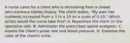 A nurse cares for a client who is recovering from a closed percutaneous kidney biopsy. The client states, "My pain has suddenly increased from a 3 to a 10 on a scale of 0-10." Which action would the nurse take first? A. Reposition the client on the operative side. B. Administer the prescribed opioid analgesic. C. Assess the client's pulse rate and blood pressure. D. Examine the color of the client's urine.