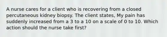 A nurse cares for a client who is recovering from a closed percutaneous kidney biopsy. The client states, My pain has suddenly increased from a 3 to a 10 on a scale of 0 to 10. Which action should the nurse take first?