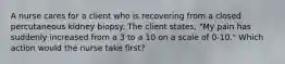 A nurse cares for a client who is recovering from a closed percutaneous kidney biopsy. The client states, "My pain has suddenly increased from a 3 to a 10 on a scale of 0-10." Which action would the nurse take first?