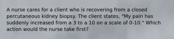 A nurse cares for a client who is recovering from a closed percutaneous kidney biopsy. The client states, "My pain has suddenly increased from a 3 to a 10 on a scale of 0-10." Which action would the nurse take first?