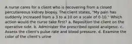 A nurse cares for a client who is recovering from a closed percutaneous kidney biopsy. The client states, "My pain has suddenly increased from a 3 to a 10 on a scale of 0-10." Which action would the nurse take first? a. Reposition the client on the operative side. b. Administer the prescribed opioid analgesic. c. Assess the client's pulse rate and blood pressure. d. Examine the color of the client's urine