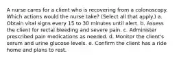 A nurse cares for a client who is recovering from a colonoscopy. Which actions would the nurse take? (Select all that apply.) a. Obtain vital signs every 15 to 30 minutes until alert. b. Assess the client for rectal bleeding and severe pain. c. Administer prescribed pain medications as needed. d. Monitor the client's serum and urine glucose levels. e. Confirm the client has a ride home and plans to rest.