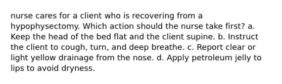 nurse cares for a client who is recovering from a hypophysectomy. Which action should the nurse take first? a. Keep the head of the bed flat and the client supine. b. Instruct the client to cough, turn, and deep breathe. c. Report clear or light yellow drainage from the nose. d. Apply petroleum jelly to lips to avoid dryness.