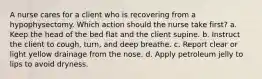 A nurse cares for a client who is recovering from a hypophysectomy. Which action should the nurse take first? a. Keep the head of the bed flat and the client supine. b. Instruct the client to cough, turn, and deep breathe. c. Report clear or light yellow drainage from the nose. d. Apply petroleum jelly to lips to avoid dryness.