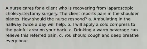 A nurse cares for a client who is recovering from laparoscopic cholecystectomy surgery. The client reports pain in the shoulder blades. How should the nurse respond? a. Ambulating in the hallway twice a day will help. b. I will apply a cold compress to the painful area on your back. c. Drinking a warm beverage can relieve this referred pain. d. You should cough and deep breathe every hour.