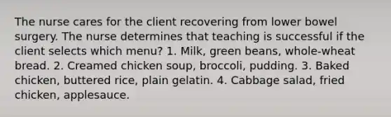 The nurse cares for the client recovering from lower bowel surgery. The nurse determines that teaching is successful if the client selects which menu? 1. Milk, green beans, whole-wheat bread. 2. Creamed chicken soup, broccoli, pudding. 3. Baked chicken, buttered rice, plain gelatin. 4. Cabbage salad, fried chicken, applesauce.