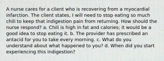 A nurse cares for a client who is recovering from a myocardial infarction. The client states, I will need to stop eating so much chili to keep that indigestion pain from returning. How should the nurse respond? a. Chili is high in fat and calories; it would be a good idea to stop eating it. b. The provider has prescribed an antacid for you to take every morning. c. What do you understand about what happened to you? d. When did you start experiencing this indigestion?