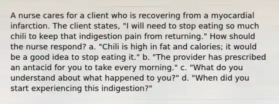 A nurse cares for a client who is recovering from a myocardial infarction. The client states, "I will need to stop eating so much chili to keep that indigestion pain from returning." How should the nurse respond? a. "Chili is high in fat and calories; it would be a good idea to stop eating it." b. "The provider has prescribed an antacid for you to take every morning." c. "What do you understand about what happened to you?" d. "When did you start experiencing this indigestion?"