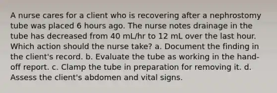 A nurse cares for a client who is recovering after a nephrostomy tube was placed 6 hours ago. The nurse notes drainage in the tube has decreased from 40 mL/hr to 12 mL over the last hour. Which action should the nurse take? a. Document the finding in the client's record. b. Evaluate the tube as working in the hand-off report. c. Clamp the tube in preparation for removing it. d. Assess the client's abdomen and vital signs.