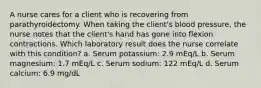 A nurse cares for a client who is recovering from parathyroidectomy. When taking the client's blood pressure, the nurse notes that the client's hand has gone into flexion contractions. Which laboratory result does the nurse correlate with this condition? a. Serum potassium: 2.9 mEq/L b. Serum magnesium: 1.7 mEq/L c. Serum sodium: 122 mEq/L d. Serum calcium: 6.9 mg/dL