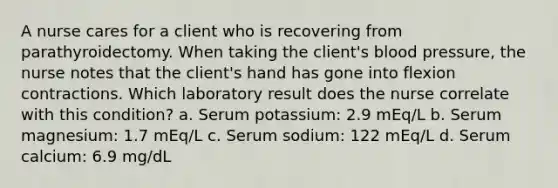 A nurse cares for a client who is recovering from parathyroidectomy. When taking the client's blood pressure, the nurse notes that the client's hand has gone into flexion contractions. Which laboratory result does the nurse correlate with this condition? a. Serum potassium: 2.9 mEq/L b. Serum magnesium: 1.7 mEq/L c. Serum sodium: 122 mEq/L d. Serum calcium: 6.9 mg/dL