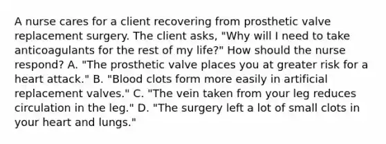 A nurse cares for a client recovering from prosthetic valve replacement surgery. The client asks, "Why will I need to take anticoagulants for the rest of my life?" How should the nurse respond? A. "The prosthetic valve places you at greater risk for a heart attack." B. "Blood clots form more easily in artificial replacement valves." C. "The vein taken from your leg reduces circulation in the leg." D. "The surgery left a lot of small clots in your heart and lungs."