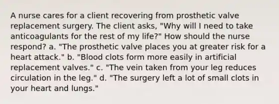 A nurse cares for a client recovering from prosthetic valve replacement surgery. The client asks, "Why will I need to take anticoagulants for the rest of my life?" How should the nurse respond? a. "The prosthetic valve places you at greater risk for a heart attack." b. "Blood clots form more easily in artificial replacement valves." c. "The vein taken from your leg reduces circulation in the leg." d. "The surgery left a lot of small clots in your heart and lungs."