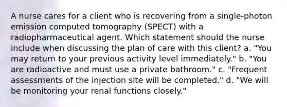 A nurse cares for a client who is recovering from a single-photon emission computed tomography (SPECT) with a radiopharmaceutical agent. Which statement should the nurse include when discussing the plan of care with this client? a. "You may return to your previous activity level immediately." b. "You are radioactive and must use a private bathroom." c. "Frequent assessments of the injection site will be completed." d. "We will be monitoring your renal functions closely."