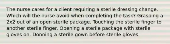 The nurse cares for a client requiring a sterile dressing change. Which will the nurse avoid when completing the task? Grasping a 2x2 out of an open sterile package. Touching the sterile finger to another sterile finger. Opening a sterile package with sterile gloves on. Donning a sterile gown before sterile gloves.