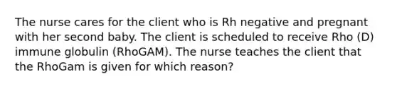 The nurse cares for the client who is Rh negative and pregnant with her second baby. The client is scheduled to receive Rho (D) immune globulin (RhoGAM). The nurse teaches the client that the RhoGam is given for which reason?