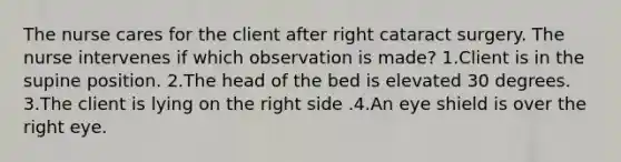 The nurse cares for the client after right cataract surgery. The nurse intervenes if which observation is made? 1.Client is in the supine position. 2.The head of the bed is elevated 30 degrees. 3.The client is lying on the right side .4.An eye shield is over the right eye.