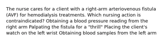 The nurse cares for a client with a right-arm arteriovenous fistula (AVF) for hemodialysis treatments. Which nursing action is contraindicated? Obtaining a blood pressure reading from the right arm Palpating the fistula for a "thrill" Placing the client's watch on the left wrist Obtaining blood samples from the left arm