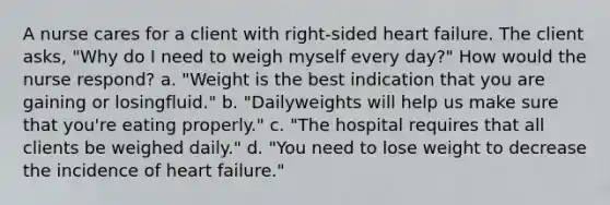 A nurse cares for a client with right-sided heart failure. The client asks, "Why do I need to weigh myself every day?" How would the nurse respond? a. "Weight is the best indication that you are gaining or losingfluid." b. "Dailyweights will help us make sure that you're eating properly." c. "The hospital requires that all clients be weighed daily." d. "You need to lose weight to decrease the incidence of heart failure."