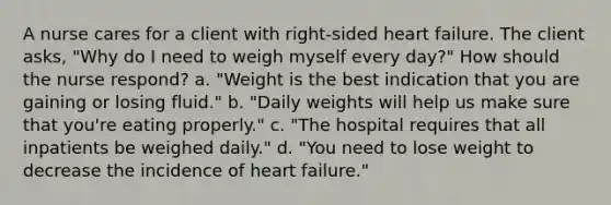 A nurse cares for a client with right-sided heart failure. The client asks, "Why do I need to weigh myself every day?" How should the nurse respond? a. "Weight is the best indication that you are gaining or losing fluid." b. "Daily weights will help us make sure that you're eating properly." c. "The hospital requires that all inpatients be weighed daily." d. "You need to lose weight to decrease the incidence of heart failure."