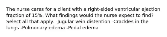 The nurse cares for a client with a right-sided ventricular ejection fraction of 15%. What findings would the nurse expect to find? Select all that apply. -Jugular vein distention -Crackles in the lungs -Pulmonary edema -Pedal edema