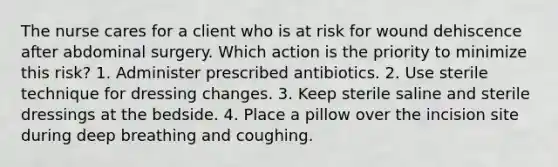 The nurse cares for a client who is at risk for wound dehiscence after abdominal surgery. Which action is the priority to minimize this risk? 1. Administer prescribed antibiotics. 2. Use sterile technique for dressing changes. 3. Keep sterile saline and sterile dressings at the bedside. 4. Place a pillow over the incision site during deep breathing and coughing.