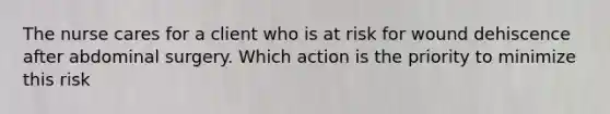 The nurse cares for a client who is at risk for wound dehiscence after abdominal surgery. Which action is the priority to minimize this risk