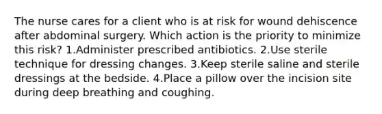 The nurse cares for a client who is at risk for wound dehiscence after abdominal surgery. Which action is the priority to minimize this risk? 1.Administer prescribed antibiotics. 2.Use sterile technique for dressing changes. 3.Keep sterile saline and sterile dressings at the bedside. 4.Place a pillow over the incision site during deep breathing and coughing.