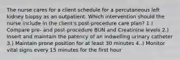 The nurse cares for a client schedule for a percutaneous left kidney biopsy as an outpatient. Which intervention should the nurse include in the client's post-procedure care plan? 1.) Compare pre- and post-procedure BUN and Creatinine levels 2.) Insert and maintain the patency of an indwelling urinary catheter 3.) Maintain prone position for at least 30 minutes 4..) Monitor vital signs every 15 minutes for the first hour