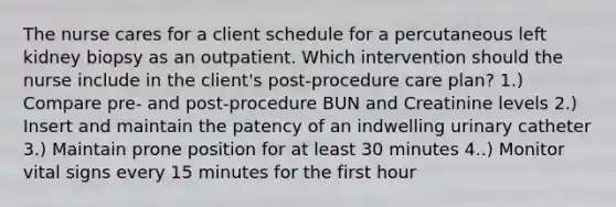 The nurse cares for a client schedule for a percutaneous left kidney biopsy as an outpatient. Which intervention should the nurse include in the client's post-procedure care plan? 1.) Compare pre- and post-procedure BUN and Creatinine levels 2.) Insert and maintain the patency of an indwelling urinary catheter 3.) Maintain prone position for at least 30 minutes 4..) Monitor vital signs every 15 minutes for the first hour