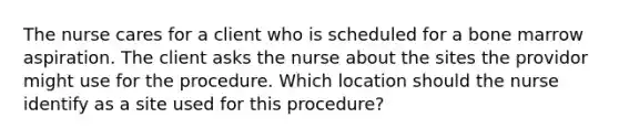 The nurse cares for a client who is scheduled for a bone marrow aspiration. The client asks the nurse about the sites the providor might use for the procedure. Which location should the nurse identify as a site used for this procedure?