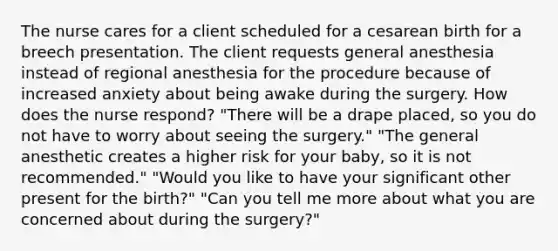 The nurse cares for a client scheduled for a cesarean birth for a breech presentation. The client requests general anesthesia instead of regional anesthesia for the procedure because of increased anxiety about being awake during the surgery. How does the nurse respond? "There will be a drape placed, so you do not have to worry about seeing the surgery." "The general anesthetic creates a higher risk for your baby, so it is not recommended." "Would you like to have your significant other present for the birth?" "Can you tell me more about what you are concerned about during the surgery?"