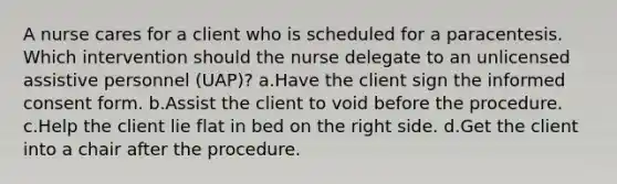 A nurse cares for a client who is scheduled for a paracentesis. Which intervention should the nurse delegate to an unlicensed assistive personnel (UAP)? a.Have the client sign the informed consent form. b.Assist the client to void before the procedure. c.Help the client lie flat in bed on the right side. d.Get the client into a chair after the procedure.