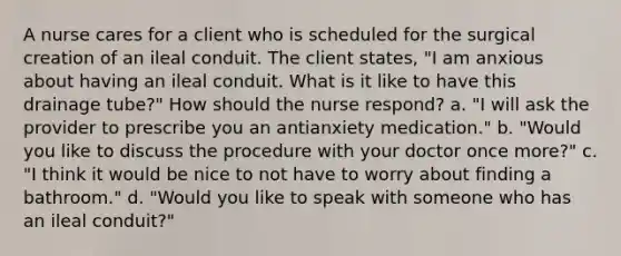 A nurse cares for a client who is scheduled for the surgical creation of an ileal conduit. The client states, "I am anxious about having an ileal conduit. What is it like to have this drainage tube?" How should the nurse respond? a. "I will ask the provider to prescribe you an antianxiety medication." b. "Would you like to discuss the procedure with your doctor once more?" c. "I think it would be nice to not have to worry about finding a bathroom." d. "Would you like to speak with someone who has an ileal conduit?"