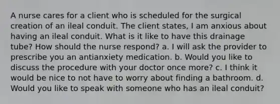 A nurse cares for a client who is scheduled for the surgical creation of an ileal conduit. The client states, I am anxious about having an ileal conduit. What is it like to have this drainage tube? How should the nurse respond? a. I will ask the provider to prescribe you an antianxiety medication. b. Would you like to discuss the procedure with your doctor once more? c. I think it would be nice to not have to worry about finding a bathroom. d. Would you like to speak with someone who has an ileal conduit?