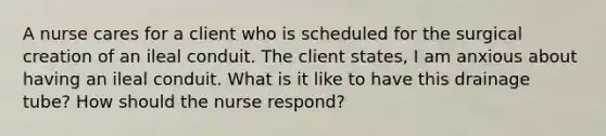 A nurse cares for a client who is scheduled for the surgical creation of an ileal conduit. The client states, I am anxious about having an ileal conduit. What is it like to have this drainage tube? How should the nurse respond?