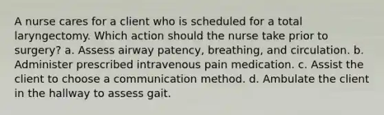 A nurse cares for a client who is scheduled for a total laryngectomy. Which action should the nurse take prior to surgery? a. Assess airway patency, breathing, and circulation. b. Administer prescribed intravenous pain medication. c. Assist the client to choose a communication method. d. Ambulate the client in the hallway to assess gait.