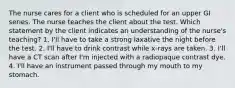 The nurse cares for a client who is scheduled for an upper GI series. The nurse teaches the client about the test. Which statement by the client indicates an understanding of the nurse's teaching? 1. I'll have to take a strong laxative the night before the test. 2. I'll have to drink contrast while x-rays are taken. 3. I'll have a CT scan after I'm injected with a radiopaque contrast dye. 4. I'll have an instrument passed through my mouth to my stomach.