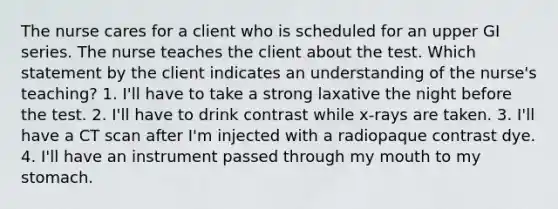 The nurse cares for a client who is scheduled for an upper GI series. The nurse teaches the client about the test. Which statement by the client indicates an understanding of the nurse's teaching? 1. I'll have to take a strong laxative the night before the test. 2. I'll have to drink contrast while x-rays are taken. 3. I'll have a CT scan after I'm injected with a radiopaque contrast dye. 4. I'll have an instrument passed through my mouth to my stomach.