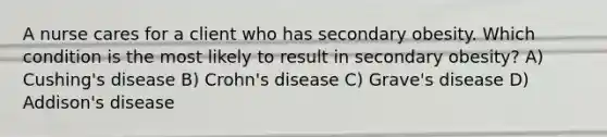 A nurse cares for a client who has secondary obesity. Which condition is the most likely to result in secondary obesity? A) Cushing's disease B) Crohn's disease C) Grave's disease D) Addison's disease