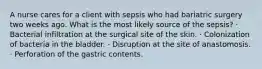 A nurse cares for a client with sepsis who had bariatric surgery two weeks ago. What is the most likely source of the sepsis? · Bacterial infiltration at the surgical site of the skin. · Colonization of bacteria in the bladder. · Disruption at the site of anastomosis. · Perforation of the gastric contents.