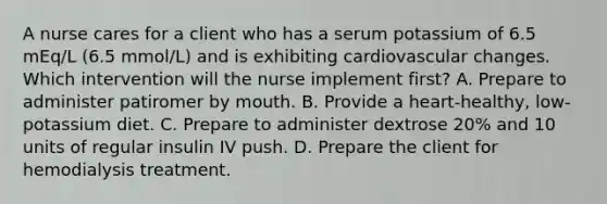 A nurse cares for a client who has a serum potassium of 6.5 mEq/L (6.5 mmol/L) and is exhibiting cardiovascular changes. Which intervention will the nurse implement first? A. Prepare to administer patiromer by mouth. B. Provide a heart-healthy, low-potassium diet. C. Prepare to administer dextrose 20% and 10 units of regular insulin IV push. D. Prepare the client for hemodialysis treatment.